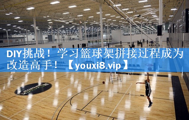 DIY挑战！学习篮球架拼接过程成为改造高手！
